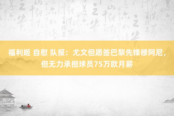 福利姬 自慰 队报：尤文但愿签巴黎先锋穆阿尼，但无力承担球员75万欧月薪