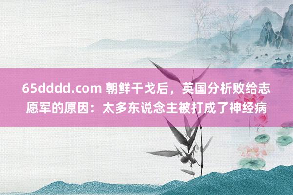 65dddd.com 朝鲜干戈后，英国分析败给志愿军的原因：太多东说念主被打成了神经病