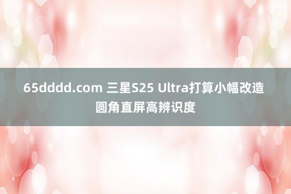 65dddd.com 三星S25 Ultra打算小幅改造 圆角直屏高辨识度