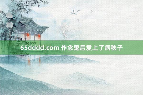 65dddd.com 作念鬼后爱上了病秧子