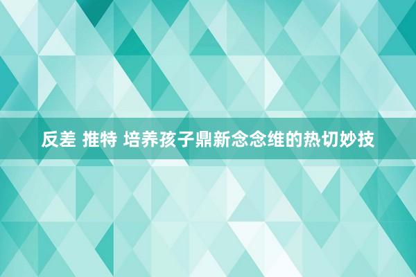 反差 推特 培养孩子鼎新念念维的热切妙技