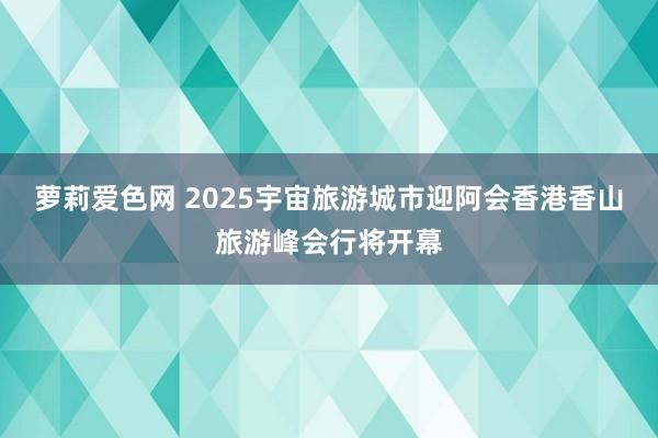 萝莉爱色网 2025宇宙旅游城市迎阿会香港香山旅游峰会行将开幕