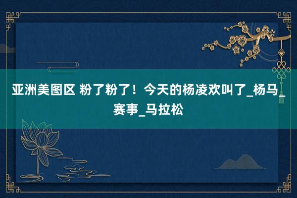 亚洲美图区 粉了粉了！今天的杨凌欢叫了_杨马_赛事_马拉松