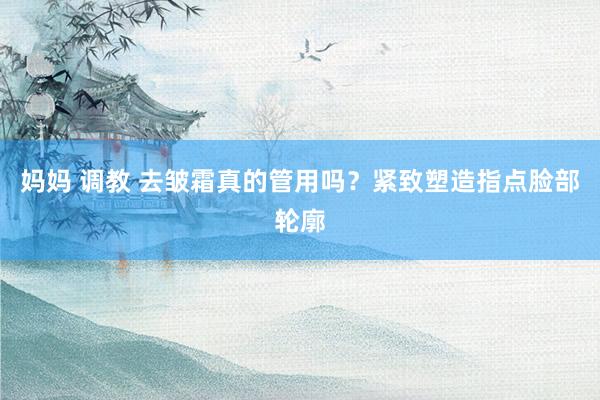 妈妈 调教 去皱霜真的管用吗？紧致塑造指点脸部轮廓