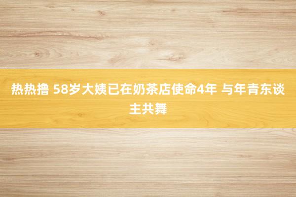 热热撸 58岁大姨已在奶茶店使命4年 与年青东谈主共舞
