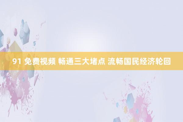 91 免费视频 畅通三大堵点 流畅国民经济轮回