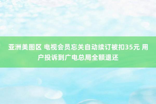 亚洲美图区 电视会员忘关自动续订被扣35元 用户投诉到广电总局全额退还