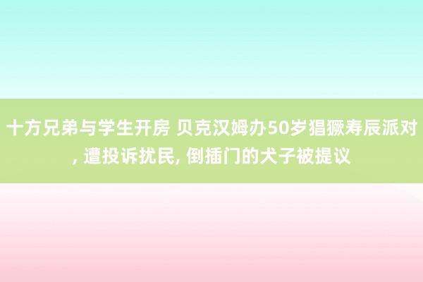 十方兄弟与学生开房 贝克汉姆办50岁猖獗寿辰派对, 遭投诉扰