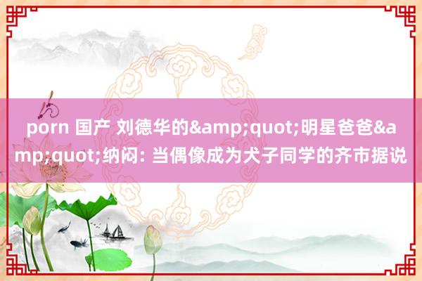 porn 国产 刘德华的&quot;明星爸爸&