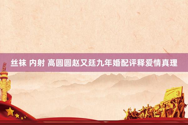 丝袜 内射 高圆圆赵又廷九年婚配评释爱情真理