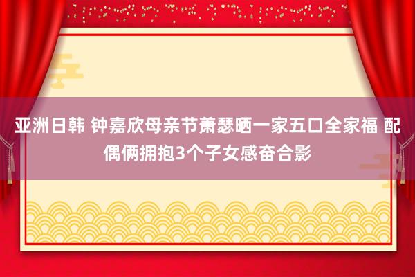 亚洲日韩 钟嘉欣母亲节萧瑟晒一家五口全家福 配偶俩拥抱3个子
