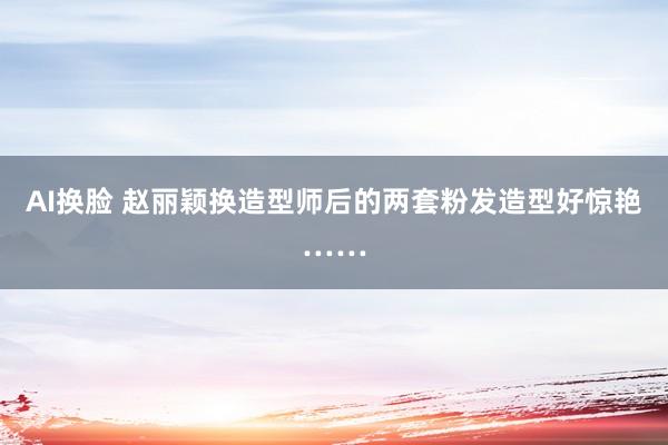 AI换脸 赵丽颖换造型师后的两套粉发造型好惊艳……