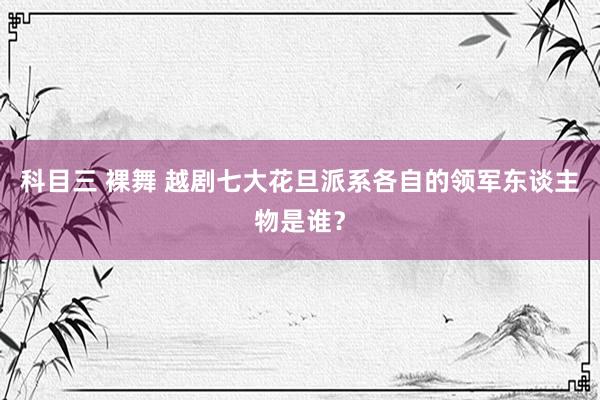科目三 裸舞 越剧七大花旦派系各自的领军东谈主物是谁？