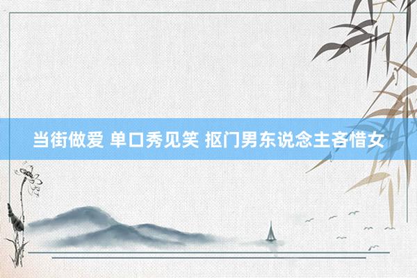 当街做爱 单口秀见笑 抠门男东说念主吝惜女